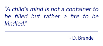 A child's mind is not a container to be filled but rather a fire to be kindled. - D. Brande